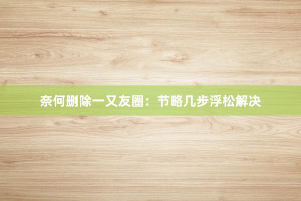 奈何删除一又友圈：节略几步浮松解决