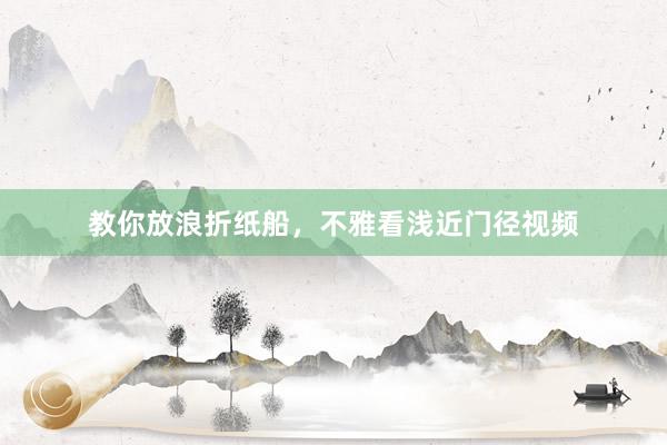 教你放浪折纸船，不雅看浅近门径视频