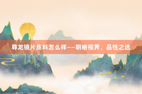 尊龙镜片质料怎么样——明晰视界，品性之选