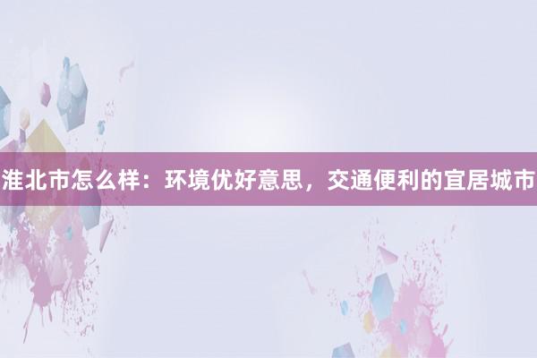 淮北市怎么样：环境优好意思，交通便利的宜居城市